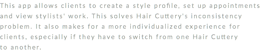 This app allows clients to create a style profile, set up appointments and view stylists' work. This solves Hair Cuttery's inconsistency problem. It also makes for a more individualized experience for clients, especially if they have to switch from one Hair Cuttery to another. 